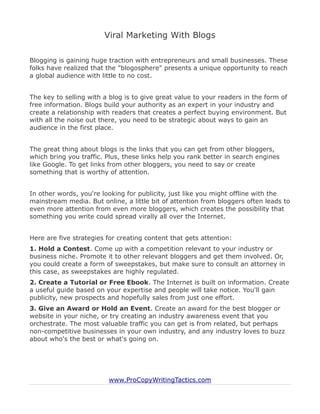 Viral Marketing With Blogs

Blogging is gaining huge traction with entrepreneurs and small businesses. These
folks have realized that the "blogosphere" presents a unique opportunity to reach
a global audience with little to no cost.


The key to selling with a blog is to give great value to your readers in the form of
free information. Blogs build your authority as an expert in your industry and
create a relationship with readers that creates a perfect buying environment. But
with all the noise out there, you need to be strategic about ways to gain an
audience in the first place.


The great thing about blogs is the links that you can get from other bloggers,
which bring you traffic. Plus, these links help you rank better in search engines
like Google. To get links from other bloggers, you need to say or create
something that is worthy of attention.


In other words, you're looking for publicity, just like you might offline with the
mainstream media. But online, a little bit of attention from bloggers often leads to
even more attention from even more bloggers, which creates the possibility that
something you write could spread virally all over the Internet.


Here are five strategies for creating content that gets attention:
1. Hold a Contest. Come up with a competition relevant to your industry or
business niche. Promote it to other relevant bloggers and get them involved. Or,
you could create a form of sweepstakes, but make sure to consult an attorney in
this case, as sweepstakes are highly regulated.
2. Create a Tutorial or Free Ebook. The Internet is built on information. Create
a useful guide based on your expertise and people will take notice. You'll gain
publicity, new prospects and hopefully sales from just one effort.
3. Give an Award or Hold an Event. Create an award for the best blogger or
website in your niche, or try creating an industry awareness event that you
orchestrate. The most valuable traffic you can get is from related, but perhaps
non-competitive businesses in your own industry, and any industry loves to buzz
about who's the best or what's going on.




                         www.ProCopyWritingTactics.com
 