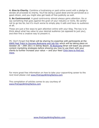 4. Give to Charity. Combine a fundraising or paid online event with a pledge to
donate all proceeds to charity. You'll be doing a good deed and be perceived as a
good citizen, and you might also get loads of free publicity as well.
5. Be Controversial. A good controversy almost always gains attention. Do or
say something that goes against the grain of your industry or niche. Be careful
not to go too far, but it's much worse to simply play it safe and have no audience
at all.
These are just a few ways to gain attention online with your blog. The key is to
think about what has value to your desired audience (as opposed to just you),
and then find a creative way to present it.


PS: Don’t forget that Brian will be sharing his expertise with participants at the
AWAI Fast Track to Success Bootcamp and Job Fair which will be taking place on
October 26 – 29th 2011 in Delray Beach. At Bootcamp Brian will teach you proven
content marketing strategies before showing you how to use them with your
clients to further increase your value — and your fees! Click here to find out
more.




For more great free information on how to take your copywriting career to the
next level please visit www.ProCopyWritingTactics.com


This compilation of articles comes to you courtesy of
www.ProCopyWritingTactics.com




                         www.ProCopyWritingTactics.com
 