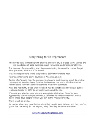 Storytelling for Entrepreneurs

The key to truly connecting with anyone, online or off, is a good story. Stories are
    the foundation of good business, great romances, and inspirational living.
The essence of a compelling story is an unwavering focus on the reader. Forget
what you want, what's in it for them?
It's an entrepreneur's job to tell people a story they want to hear.
Here's an interesting story, courtesy of Anecdotage.com:
During eBay's rapid rise, the company nurtured a quaint rumor about its origins,
claiming that founder Pierre Omidyar had created the site in 1995 so that his
fiancee could trade Pez candy dispensers with other collectors.
Alas, the Pez myth, it was later revealed, had been fabricated by eBay's public-
relations director in 1997 to generate buzz about the site.
It's up to you whether your story is a complete fabrication. I tend to lean
aggressively toward complete honesty, delivered in a creative fashion. Ethics
aside, these days people will call you out at the first opportunity.
And it won't be pretty.
No matter what, you must have a story that people want to hear, and then you've
got to live that story. In that regard, eBay CEO Meg Whitman was often


                          www.ProCopyWritingTactics.com
 