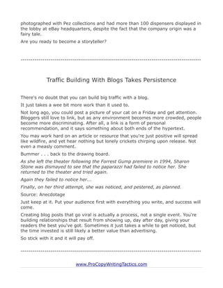 photographed with Pez collections and had more than 100 dispensers displayed in
the lobby at eBay headquarters, despite the fact that the company origin was a
fairy tale.
Are you ready to become a storyteller?



-------------------------------------------------------------------------------------------



             Traffic Building With Blogs Takes Persistence

There's no doubt that you can build big traffic with a blog.
It just takes a wee bit more work than it used to.
Not long ago, you could post a picture of your cat on a Friday and get attention.
Bloggers still love to link, but as any environment becomes more crowded, people
become more discriminating. After all, a link is a form of personal
recommendation, and it says something about both ends of the hypertext.
You may work hard on an article or resource that you're just positive will spread
like wildfire, and yet hear nothing but lonely crickets chirping upon release. Not
even a measly comment.
Bummer . . . back to the drawing board.
As she left the theater following the Forrest Gump premiere in 1994, Sharon
Stone was dismayed to see that the paparazzi had failed to notice her. She
returned to the theater and tried again.
Again they failed to notice her...
Finally, on her third attempt, she was noticed, and pestered, as planned.
Source: Anecdotage
Just keep at it. Put your audience first with everything you write, and success will
come.
Creating blog posts that go viral is actually a process, not a single event. You're
building relationships that result from showing up, day after day, giving your
readers the best you've got. Sometimes it just takes a while to get noticed, but
the time invested is still likely a better value than advertising.
So stick with it and it will pay off.

-------------------------------------------------------------------------------------------


                           www.ProCopyWritingTactics.com
 