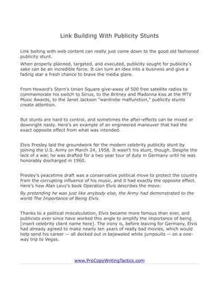 Link Building With Publicity Stunts

Link baiting with web content can really just come down to the good old fashioned
publicity stunt.
When properly planned, targeted, and executed, publicity sought for publicity's
sake can be an incredible force. It can turn an idea into a business and give a
fading star a fresh chance to brave the media glare.


From Howard's Stern's Union Square give-away of 500 free satellite radios to
commemorate his switch to Sirius, to the Britney and Madonna kiss at the MTV
Music Awards, to the Janet Jackson "wardrobe malfunction," publicity stunts
create attention.


But stunts are hard to control, and sometimes the after-effects can be mixed or
downright nasty. Here's an example of an engineered maneuver that had the
exact opposite effect from what was intended.


Elvis Presley laid the groundwork for the modern celebrity publicity stunt by
joining the U.S. Army on March 24, 1958. It wasn't his stunt, though. Despite the
lack of a war, he was drafted for a two year tour of duty in Germany until he was
honorably discharged in 1960.


Presley's peacetime draft was a conservative political move to protect the country
from the corrupting influence of his music, and it had exactly the opposite effect.
Here's how Alan Levy's book Operation Elvis describes the move:
By pretending he was just like anybody else, the Army had demonstrated to the
world The Importance of Being Elvis.


Thanks to a political miscalculation, Elvis became more famous than ever, and
publicists ever since have worked this angle to amplify the importance of being
[insert celebrity client name here]. The irony is, before leaving for Germany, Elvis
had already agreed to make nearly ten years of really bad movies, which would
help send his career -- all decked out in bejeweled white jumpsuits -- on a one-
way trip to Vegas.



                         www.ProCopyWritingTactics.com
 