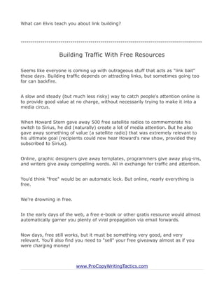 What can Elvis teach you about link building?



-------------------------------------------------------------------------------------------


                   Building Traffic With Free Resources

Seems like everyone is coming up with outrageous stuff that acts as "link bait"
these days. Building traffic depends on attracting links, but sometimes going too
far can backfire.


A slow and steady (but much less risky) way to catch people's attention online is
to provide good value at no charge, without necessarily trying to make it into a
media circus.


When Howard Stern gave away 500 free satellite radios to commemorate his
switch to Sirius, he did (naturally) create a lot of media attention. But he also
gave away something of value (a satellite radio) that was extremely relevant to
his ultimate goal (recipients could now hear Howard's new show, provided they
subscribed to Sirius).


Online, graphic designers give away templates, programmers give away plug-ins,
and writers give away compelling words. All in exchange for traffic and attention.


You'd think "free" would be an automatic lock. But online, nearly everything is
free.


We're drowning in free.


In the early days of the web, a free e-book or other gratis resource would almost
automatically garner you plenty of viral propagation via email forwards.


Now days, free still works, but it must be something very good, and very
relevant. You'll also find you need to "sell" your free giveaway almost as if you
were charging money!



                           www.ProCopyWritingTactics.com
 