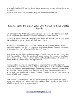and reviled as fanciful, but the denial stage is over, and everyone is getting in on
the action.
Want to build links? Get yourself a blog and join the conversation.



-------------------------------------------------------------------------------------------



Building Traffic the Smart Way: Why Not All Traffic is Created
                            Equally

We all need traffic. And because smart blogging tends to attract links, a whole lot
more people have started blogging and creating "link bait" content.
But you've also got to think about how that traffic will perceive you when it stops
by, and whether those visitors will likely ever return.


Are you a professional looking for new clients? Are you selling novelty items, or
expensive modern art? Do you cater to a sophisticated advertising demographic,
or are you after more of a Blue Collar Comedy crowd?


You should also be thinking about the type of traffic that you attract, rather than
just the quantity. Posting the latest goofy video making the rounds on You Tube
on your law firm blog might bring in some traffic, but I'm not sure it would have
translated into a spike in retainer agreements.


Here's another example: I recently posted an article that used the Spanish
introduction to an alternative rock song as an illustration of the point I wanted to
make. Making that point to my English-speaking audience required a translation.
Within days I began getting search engine traffic from people who wanted to
know what that Spanish intro means in English, thanks to the fact that the article
leads off with both versions.


Now, having one alternative rock fan find another--who also happens to blog
about copywriting--isn't a bad thing. But it's likely they'll just leave after finding
what they want, never to be seen again.




                           www.ProCopyWritingTactics.com
 