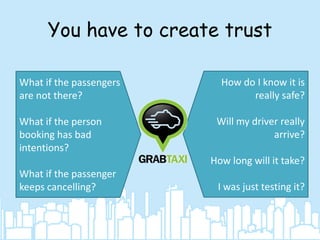 You have to create trust
What if the passengers
are not there?
What if the person
booking has bad
intentions?

How do I know it is
really safe?
Will my driver really
arrive?
How long will it take?

What if the passenger
keeps cancelling?

I was just testing it?

 