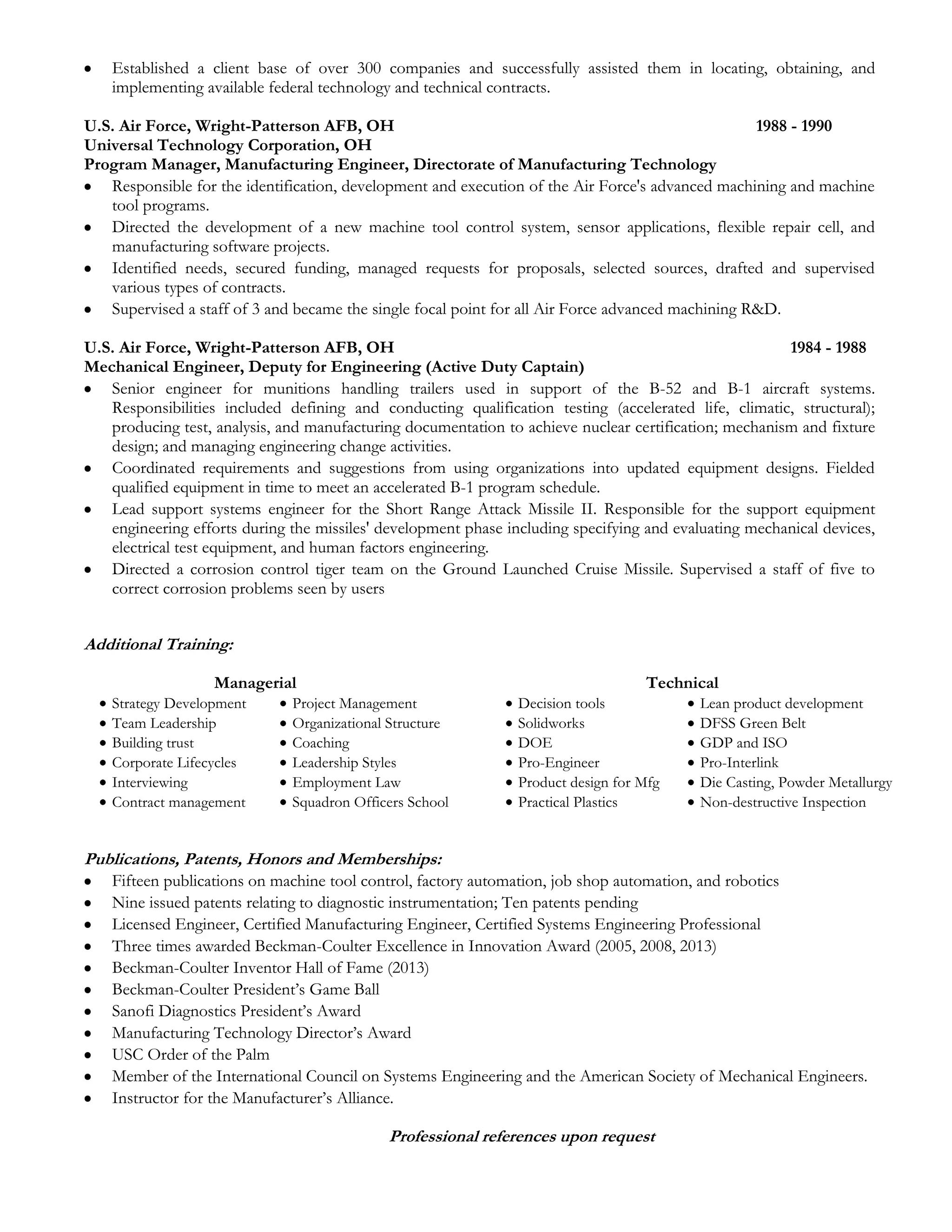 

Established a client base of over 300 companies and successfully assisted them in locating, obtaining, and
implementing available federal technology and technical contracts.

U.S. Air Force, Wright-Patterson AFB, OH
1988 - 1990
Universal Technology Corporation, OH
Program Manager, Manufacturing Engineer, Directorate of Manufacturing Technology
 Responsible for the identification, development and execution of the Air Force's advanced machining and machine
tool programs.
 Directed the development of a new machine tool control system, sensor applications, flexible repair cell, and
manufacturing software projects.
 Identified needs, secured funding, managed requests for proposals, selected sources, drafted and supervised
various types of contracts.
 Supervised a staff of 3 and became the single focal point for all Air Force advanced machining R&D.
U.S. Air Force, Wright-Patterson AFB, OH
1984 - 1988
Mechanical Engineer, Deputy for Engineering (Active Duty Captain)
 Senior engineer for munitions handling trailers used in support of the B-52 and B-1 aircraft systems.
Responsibilities included defining and conducting qualification testing (accelerated life, climatic, structural);
producing test, analysis, and manufacturing documentation to achieve nuclear certification; mechanism and fixture
design; and managing engineering change activities.
 Coordinated requirements and suggestions from using organizations into updated equipment designs. Fielded
qualified equipment in time to meet an accelerated B-1 program schedule.
 Lead support systems engineer for the Short Range Attack Missile II. Responsible for the support equipment
engineering efforts during the missiles' development phase including specifying and evaluating mechanical devices,
electrical test equipment, and human factors engineering.
 Directed a corrosion control tiger team on the Ground Launched Cruise Missile. Supervised a staff of five to
correct corrosion problems seen by users

Additional Training:







Managerial
Strategy Development
Team Leadership
Building trust
Corporate Lifecycles
Interviewing
Contract management








Project Management
Organizational Structure
Coaching
Leadership Styles
Employment Law
Squadron Officers School








Technical
Decision tools
Solidworks
DOE
Pro-Engineer
Product design for Mfg
Practical Plastics








Lean product development
DFSS Green Belt
GDP and ISO
Pro-Interlink
Die Casting, Powder Metallurgy
Non-destructive Inspection

Publications, Patents, Honors and Memberships:












Fifteen publications on machine tool control, factory automation, job shop automation, and robotics
Nine issued patents relating to diagnostic instrumentation; Ten patents pending
Licensed Engineer, Certified Manufacturing Engineer, Certified Systems Engineering Professional
Three times awarded Beckman-Coulter Excellence in Innovation Award (2005, 2008, 2013)
Beckman-Coulter Inventor Hall of Fame (2013)
Beckman-Coulter President’s Game Ball
Sanofi Diagnostics President’s Award
Manufacturing Technology Director’s Award
USC Order of the Palm
Member of the International Council on Systems Engineering and the American Society of Mechanical Engineers.
Instructor for the Manufacturer’s Alliance.

Professional references upon request

 