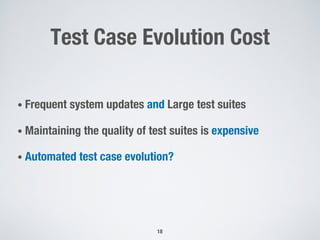 Test Case Evolution Cost
• Frequent system updates and Large test suites
• Maintaining the quality of test suites is expensive
• Automated test case evolution?
18
 