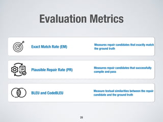 Evaluation Metrics
28
Exact Match Rate (EM)
Measures repair candidates that exactly match
the ground truth
Plausible Repair Rate (PR)
Measures repair candidates that successfully
compile and pass
BLEU and CodeBLEU
Measure textual similarities between the repair
candidate and the ground truth
 