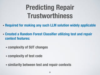 Predicting Repair
Trustworthiness
• Required for making any such LLM solution widely applicable
• Created a Random Forest Classifier utilizing test and repair
context features:
• complexity of SUT changes
• complexity of test code
• similarity between test and repair contexts
31
 