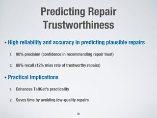 Predicting Repair
Trustworthiness
• High reliability and accuracy in predicting plausible repairs
1. 90% precision (confidence in recommending repair trust)
2. 88% recall (12% miss rate of trustworthy repairs)
• Practical Implications
1. Enhances TaRGet’s practicality
2. Saves time by avoiding low-quality repairs
32
 
