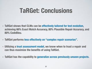 TaRGet: Conclusions
• TaRGet shows that CLMs can be effectively tailored for test evolution,
achieving 66% Exact Match Accuracy, 80% Plausible Repair Accuracy, and
80% CodeBleu.
• TaRGet performs less effectively on “complex repair scenarios”.
• Utilizing a trust assessment model, we know when to trust a repair and
can thus maximize the benefits of using TaRGet.
• TaRGet has the capability to generalize across previously unseen projects.
37
 