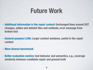 Future Work
• Additional information in the repair context: Unchanged lines around SUT
changes, added and deleted files and methods, error message from
broken test
• General-purpose LLMs: Larger context windows, useful in the repair
context
• More diverse benchmark
• Better evaluation metrics: test behavior and semantics, e.g., coverage
similarity between candidate repair and ground truth
38
 