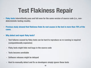 Test Flakiness Repair
• Flaky tests intermittently pass and fail even for the same version of source code (i.e., non-
deterministic testing results).
• Previous study showed that flakiness finds its root causes in the test in more than 70% of the
cases.
• Why detect and repair flaky tests?
• Test failures caused by flaky tests can be hard to reproduce as re-running is required
(computationally expensive)
• Flaky tests might hide real bugs in the source code
• Tests become unreliable
• Software releases might be delayed
• Hard to manually detect and fix so developers simply ignore these tests
40
 