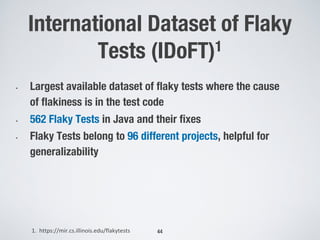 International Dataset of Flaky
Tests (IDoFT)1
44
• Largest available dataset of flaky tests where the cause
of flakiness is in the test code
• 562 Flaky Tests in Java and their fixes
• Flaky Tests belong to 96 different projects, helpful for
generalizability
1. https://mir.cs.illinois.edu/flakytests
 