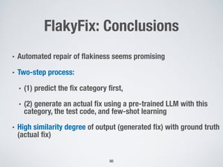FlakyFix: Conclusions
50
• Automated repair of flakiness seems promising
• Two-step process:
• (1) predict the fix category first,
• (2) generate an actual fix using a pre-trained LLM with this
category, the test code, and few-shot learning
• High similarity degree of output (generated fix) with ground truth
(actual fix)
 