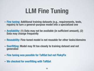 LLM Fine Tuning
• Fine tuning: Additional training datasets (e.g., requirements, tests,
repairs) to turn a general-purpose model into a specialized one
• Availability: (1) Data may not be available (in sufficient amount), (2)
Data may change frequently
• Reusability: Fine-tuned model is not reusable for other tasks/domains
• Overfitting: Model may fit too closely to training dataset and not
generalize
• Fine tuning was possible for TaRGet but not FlakyFix
• We checked for overfitting with TaRGet
53
 