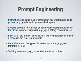Prompt Engineering
• Instruction: a specific task or instruction you want the model to
perform, e.g., guidance to generate test inputs
• Context: external information or additional context that can steer
the model to better responses, e.g., (part of the) code under test
• Input Data: the input or question that we are interested in finding
a response for, e.g., requirements
• Output Indicator: the type or format of the output, e.g., test
format (e.g., XML)
• Training examples , e.g., actual test inputs and outputs
54
 