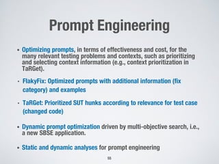 Prompt Engineering
• Optimizing prompts, in terms of effectiveness and cost, for the
many relevant testing problems and contexts, such as prioritizing
and selecting context information (e.g., context prioritization in
TaRGet).
• FlakyFix: Optimized prompts with additional information (fix
category) and examples
• TaRGet: Prioritized SUT hunks according to relevance for test case
(changed code)
• Dynamic prompt optimization driven by multi-objective search, i.e.,
a new SBSE application.
• Static and dynamic analyses for prompt engineering
55
 