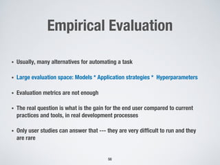 Empirical Evaluation
• Usually, many alternatives for automating a task
• Large evaluation space: Models * Application strategies * Hyperparameters
• Evaluation metrics are not enough
• The real question is what is the gain for the end user compared to current
practices and tools, in real development processes
• Only user studies can answer that --- they are very difficult to run and they
are rare
56
 