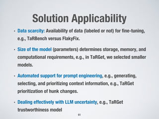 Solution Applicability
• Data scarcity: Availability of data (labeled or not) for fine-tuning,
e.g., TaRBench versus FlakyFix.
• Size of the model (parameters) determines storage, memory, and
computational requirements, e.g., in TaRGet, we selected smaller
models.
• Automated support for prompt engineering, e.g., generating,
selecting, and prioritizing context information, e.g., TaRGet
prioritization of hunk changes.
• Dealing effectively with LLM uncertainty, e.g., TaRGet
trustworthiness model
61
 
