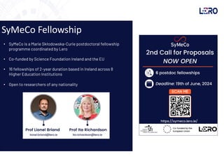 SyMeCo Fellowship
• SyMeCo is a Marie Skłodowska-Curie postdoctoral fellowship
programme coordinated by Lero
• Co-funded by Science Foundation Ireland and the EU
• 16 fellowships of 2-year duration based in Ireland across 8
Higher Education Institutions
• Open to researchers of any nationality
 
