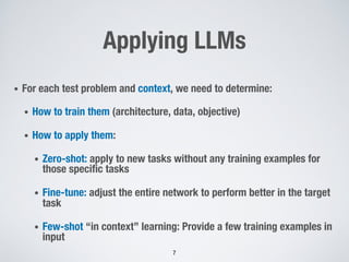 Applying LLMs
• For each test problem and context, we need to determine:
• How to train them (architecture, data, objective)
• How to apply them:
• Zero-shot: apply to new tasks without any training examples for
those specific tasks
• Fine-tune: adjust the entire network to perform better in the target
task
• Few-shot “in context” learning: Provide a few training examples in
input
7
 