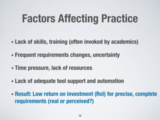 Factors Affecting Practice
• Lack of skills, training (often invoked by academics)
• Frequent requirements changes, uncertainty
• Time pressure, lack of resources
• Lack of adequate tool support and automation
• Result: Low return on investment (RoI) for precise, complete
requirements (real or perceived?)
10
 