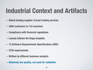 Industrial Context and Artifacts
• Global leading supplier of post-trading services
• 2500 customers in 110 countries
• Compliance with financial regulations
• Loosely follows the Rupp template
• 13 Software Requirements Specifications (SRS)
• 2725 requirements
• Written by different business analysts
• Relatively low quality, not used for validation
16
 