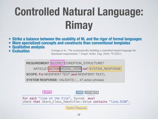 Controlled Natural Language:
Rimay
• Strike a balance between the usability of NL and the rigor of formal languages
• More specialized concepts and constructs than conventional templates
• Qualitative analysis
• Evaluation
17
REQUIREMENT: SCOPE? CONDITION_STRUCTURE?
ARTICLE? ACTOR MODAL_VERB not? SYSTEM_RESPONSE.
SCOPE: For MODIFIER? TEXT (and MODIFIER? TEXT),
SYSTEM RESPONSE: VALIDATE | ... 47 action phrases
Actor
Scope
For each "line of the File", System must
check that Share_Class_Identifier.Value contains "line.ISIN”.
Modal Verb
System Response
Veziaga et al., “On systematically building a controlled natural language for
functional requirements.”, Empir. Softw. Eng. 26(4): 79 (2021)
 