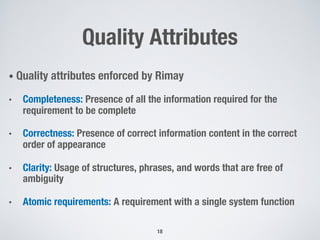 Quality Attributes
18
• Quality attributes enforced by Rimay
• Completeness: Presence of all the information required for the
requirement to be complete
• Correctness: Presence of correct information content in the correct
order of appearance
• Clarity: Usage of structures, phrases, and words that are free of
ambiguity
• Atomic requirements: A requirement with a single system function
 