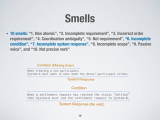 Smells
• 10 smells: “1. Non atomic”, “2. Incomplete requirement”, “3. Incorrect order
requirement”, “4. Coordination ambiguity”, “5. Not requirement”, “6. Incomplete
condition”, “7. Incomplete system response”, “8. Incomplete scope”, “9. Passive
voice”, and “10. Not precise verb”
19
When creating a new participant,
System-A must open in edit mode the detail participant screen.
System Response
Condition (Missing Actor)
When a settlement request has reached the status “Settled”
then System-A must sed the settlement request to System-B.
System Response (No verb)
Condition
 