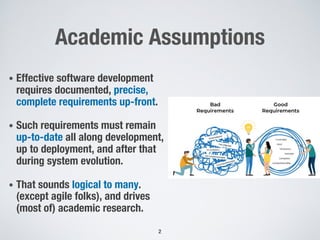 Academic Assumptions
• Effective software development
requires documented, precise,
complete requirements up-front.
• Such requirements must remain
up-to-date all along development,
up to deployment, and after that
during system evolution.
• That sounds logical to many.
(except agile folks), and drives
(most of) academic research.
2
 