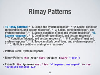 Rimay Patterns
• 10 Rimay patterns: “﻿1. Scope and system response”, “﻿2. Scope, condition
(precondition), and system response”, “﻿3. Scope, condition(Trigger), and
system response”, “﻿4. Scope, condition (Time) and system response”, “5.
System response”, “﻿6. Condition(Precondition), and system response”,
“﻿7. Condition(Trigger), and system response”, “﻿8. Condition (Time) and
system response”, “﻿9. Scope, multiple conditions, and system response”,
“﻿10. Multiple conditions, and system response”
• Pattern Name: System response
• Rimay Pattern: The? Actor must <Action> (every "Text")?
• Example: The System-A must link "allegement message-A" to the
"outgoing message-123"
21
 