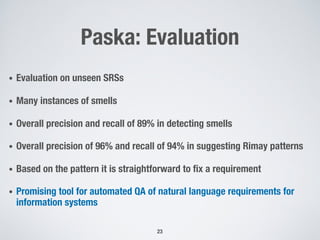 Paska: Evaluation
• Evaluation on unseen SRSs
• Many instances of smells
• Overall precision and recall of 89% in detecting smells
• Overall precision of 96% and recall of 94% in suggesting Rimay patterns
• Based on the pattern it is straightforward to fix a requirement
• Promising tool for automated QA of natural language requirements for
information systems
23
 