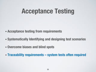 Acceptance Testing
• Acceptance testing from requirements
• Systematically Identifying and designing test scenarios
• Overcome biases and blind spots
• Traceability requirements – system tests often required
25
 