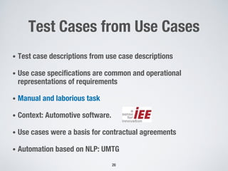 Test Cases from Use Cases
• Test case descriptions from use case descriptions
• Use case specifications are common and operational
representations of requirements
• Manual and laborious task
• Context: Automotive software.
• Use cases were a basis for contractual agreements
• Automation based on NLP: UMTG
26
 