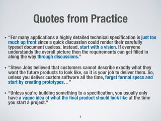 Quotes from Practice
• “For many applications a highly detailed technical specification is just too
much up front since a quick discussion could render their carefully
typeset document useless. Instead, start with a vision. If everyone
understands the overall picture then the requirements can get filled in
along the way through discussions.”
• “Steve Jobs believed that customers cannot describe exactly what they
want the future products to look like, so it is your job to deliver them. So,
unless you deliver custom software all the time, forget formal specs and
start by creating prototypes…”
• “Unless you’re building something to a specification, you usually only
have a vague idea of what the final product should look like at the time
you start a project.”
3
 