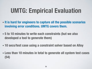 UMTG: Empirical Evaluation
• It is hard for engineers to capture all the possible scenarios
involving error conditions. UMTG covers them.
• 5 to 10 minutes to write each constraints (but we also
developed a tool to generate them)
• 10 secs/test case using a constraint solver based on Alloy
• Less than 10 minutes in total to generate all system test cases
(54)
35
 