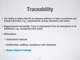 Traceability
• The ability to follow the life of software artifacts, in both a backward and
forward direction, e.g., requirements, design decisions, test cases.
• Requirements traceability: Trace a requirement from its emergence to its
fulfillment, e.g., acceptance test cases.
• Motivations:
• Understand rationale
• Certification, auditing, compliance with standards
• Assess impact of change
37
 