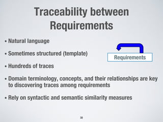 Traceability between
Requirements
• Natural language
• Sometimes structured (template)
• Hundreds of traces
• Domain terminology, concepts, and their relationships are key
to discovering traces among requirements
• Rely on syntactic and semantic similarity measures
38
Requirements
 