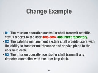 Change Example
• R1: The mission operation controller shall transmit satellite
status reports to the user help desk document repository.
• R2: The satellite management system shall provide users with
the ability to transfer maintenance and service plans to the
user help desk.
• R3: The mission operation controller shall transmit any
detected anomalies with the user help desk.
41
 