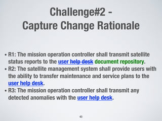 Challenge#2 -
Capture Change Rationale
• R1: The mission operation controller shall transmit satellite
status reports to the user help desk document repository.
• R2: The satellite management system shall provide users with
the ability to transfer maintenance and service plans to the
user help desk.
• R3: The mission operation controller shall transmit any
detected anomalies with the user help desk.
43
 