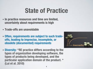 State of Practice
• In practice resources and time are limited,
uncertainty about requirements is high
• Trade-offs are unavoidable
• Often, requirements are subject to such trade-
offs, leading to imprecise, incomplete, or
obsolete (documented) requirements
• Diversity: “RE practice differs according to the
types of organization developing software, the
types of products being developed, and the
particular application domain of the product. “
(Lui et al. 2010)
4
 