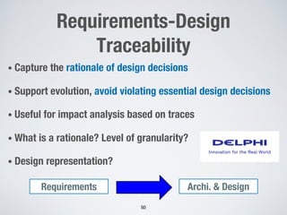 Requirements-Design
Traceability
• Capture the rationale of design decisions
• Support evolution, avoid violating essential design decisions
• Useful for impact analysis based on traces
• What is a rationale? Level of granularity?
• Design representation?
50
Archi. & Design
Requirements
 