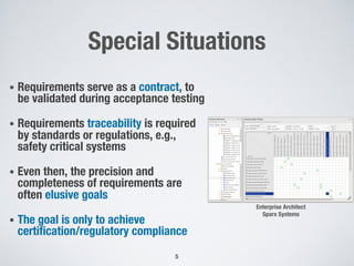 Special Situations
• Requirements serve as a contract, to
be validated during acceptance testing
• Requirements traceability is required
by standards or regulations, e.g.,
safety critical systems
• Even then, the precision and
completeness of requirements are
often elusive goals
• The goal is only to achieve
certification/regulatory compliance
5
Enterprise Architect
Sparx Systems
 