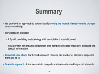 Summary
• We provided an approach to automatically identify the impact of requirements changes
on system design
• Our approach includes:
• A SysML modeling methodology with acceptable traceability cost
• An algorithm for impact computation that combines models’ structure, behavior and
textual information
• Industrial case study: Our hybrid approach reduces the number of elements inspected
from 370 to 18
• Scalable approach: A few seconds to compute and rank estimated impacted elements
65
 