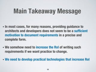 Main Takeaway Message
• In most cases, for many reasons, providing guidance to
architects and developers does not seem to be a sufficient
motivation to document requirements in a precise and
complete form.
• We somehow need to increase the RoI of writing such
requirements if we want practice to change.
• We need to develop practical technologies that increase RoI
68
 