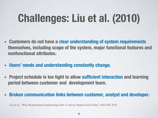 Challenges: Liu et al. (2010)
• Customers do not have a clear understanding of system requirements
themselves, including scope of the system, major functional features and
nonfunctional attributes.
• Users’ needs and understanding constantly change.
• Project schedule is too tight to allow sufficient interaction and learning
period between customer and development team.
• Broken communication links between customer, analyst and developer.
6
Liu et al., “Why Requirements Engineering Fails: A Survey Report from China”, IEEE RE 2010
 