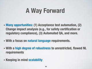 A Way Forward
• Many opportunities: (1) Acceptance test automation, (2)
Change impact analysis (e.g., for safety certification or
regulatory compliance), (3) Automated QA, and more.
• With a focus on natural language requirements.
• With a high degree of robustness to unrestricted, flawed NL
requirements
• Keeping in mind scalability
69
 