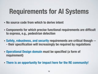 Requirements for AI Systems
• No source code from which to derive intent
• Components for which precise functional requirements are difficult
to express, e.g., pedestrian detection
• Safety, robustness, and security requirements are critical though --
- their specification will increasingly be required by regulations
• Operational Design domain must be specified (a form of
requirement)
• There is an opportunity for impact here for the RE community!
70
 