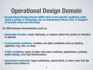 Operational Design Domain
• An operational Design Domain (ODD) refers to the specific conditions under
which a system or technology, like an Autonomous Vehicle (AV), is designed
to function safely and efficiently.
An ODD includes characteristics such as:
• Geographic location: roads, highways, or regions where the system is intended
to operate.
• Environmental conditions: weather and light conditions such as daytime,
nighttime, fog, rain, or snow.
• Traffic conditions: types of other road users (vehicles, pedestrians, cyclists),
traffic density, and road infrastructure.
• Operational constraints: legal restrictions, speed limits, or other rules that the
system must adhere to
71
 